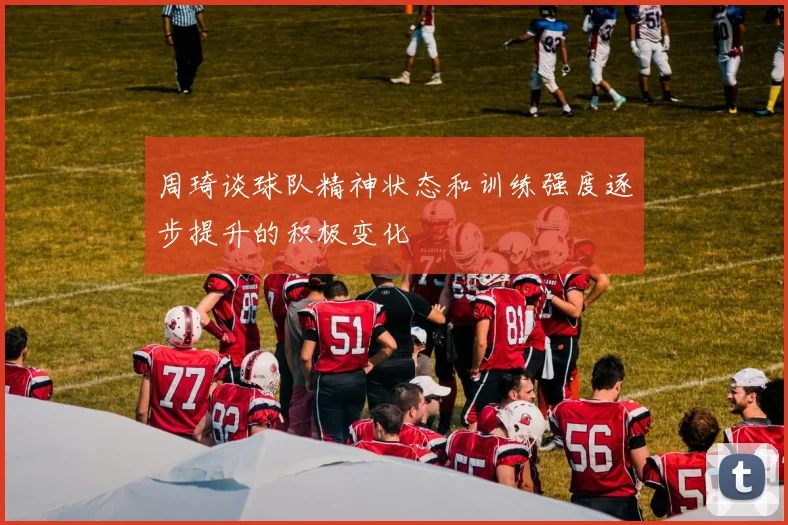 周琦谈球队精神状态和训练强度逐步提升的积极变化