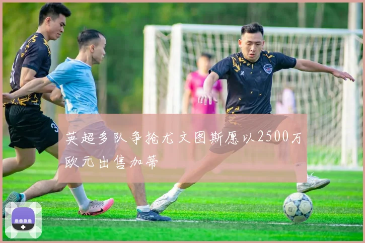 英超多队争抢尤文图斯愿以2500万欧元出售加蒂