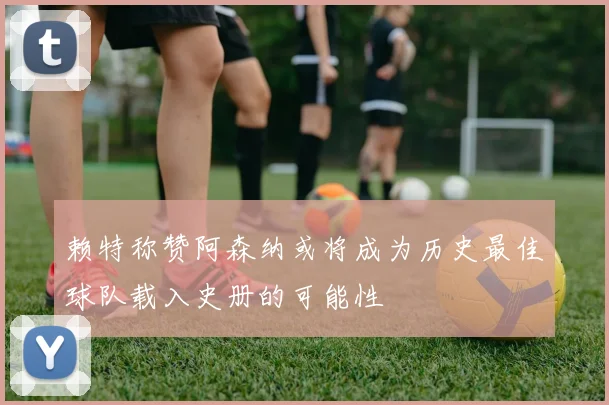 赖特称赞阿森纳或将成为历史最佳球队载入史册的可能性