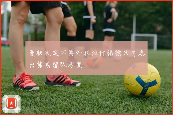 曼联决定不再外租拉什福德只考虑出售或留队方案