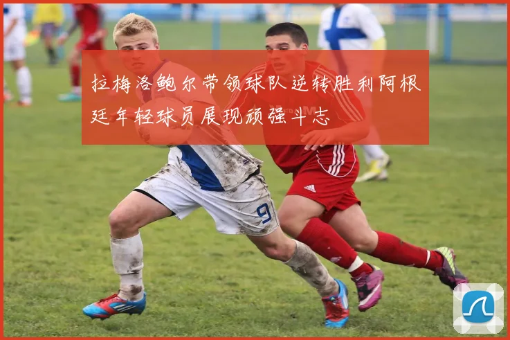 拉梅洛鲍尔带领球队逆转胜利阿根廷年轻球员展现顽强斗志