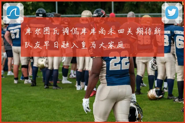 库尔图瓦调侃库库尚未回关期待新队友早日融入皇马大家庭