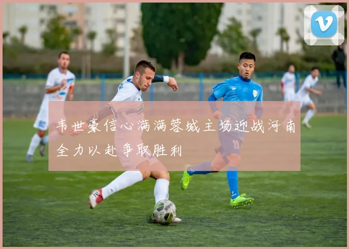 韦世豪信心满满蓉城主场迎战河南全力以赴争取胜利