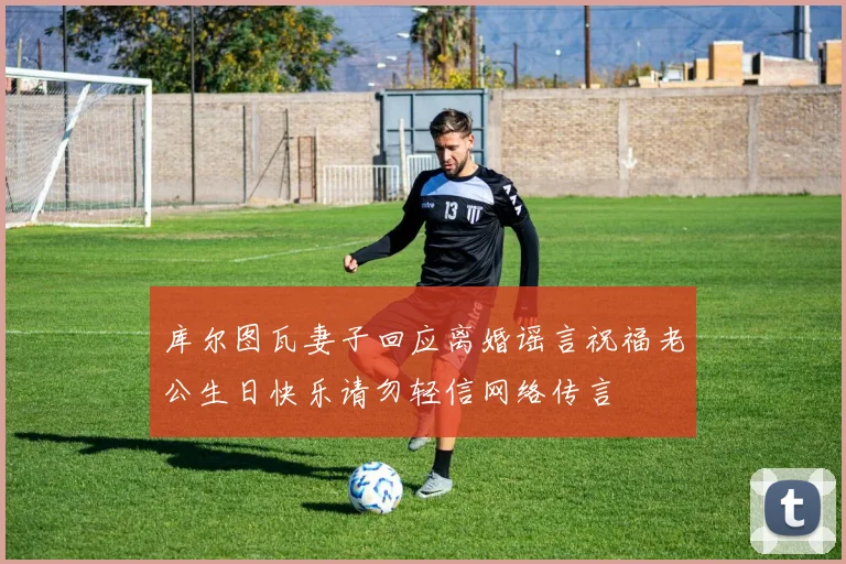库尔图瓦妻子回应离婚谣言祝福老公生日快乐请勿轻信网络传言