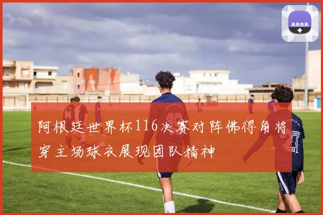 阿根廷世界杯116决赛对阵佛得角将穿主场球衣展现团队精神