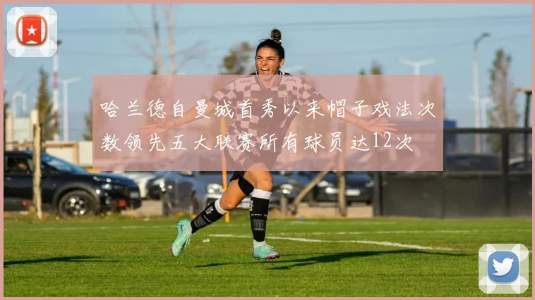 哈兰德自曼城首秀以来帽子戏法次数领先五大联赛所有球员达12次