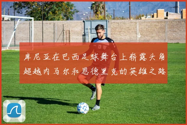 库尼亚在巴西足球舞台上崭露头角超越内马尔和恩德里克的英雄之路