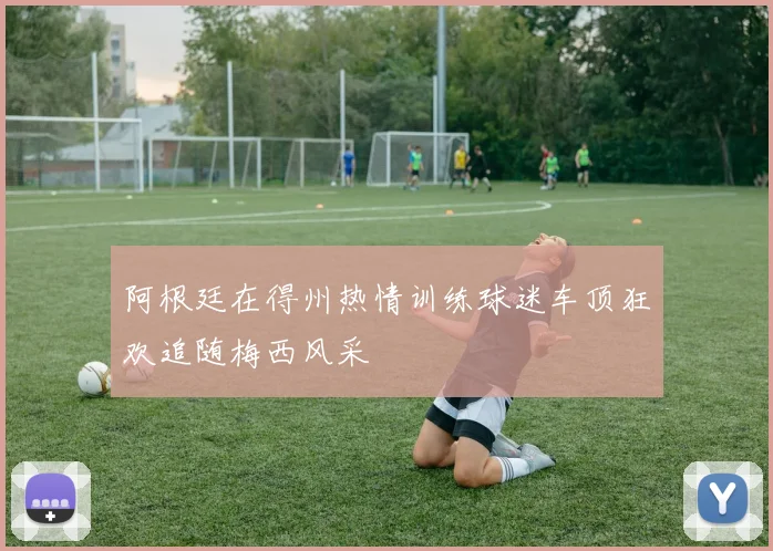 阿根廷在得州热情训练球迷车顶狂欢追随梅西风采