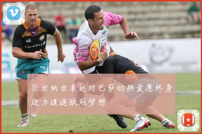 贝尔纳尔表达对巴萨的热爱愿终身效力追逐欧冠梦想