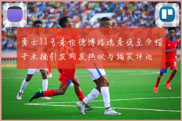 勇士11号秀伦德博格选秀夜至今帽子未摘引发网友热议与搞笑评论