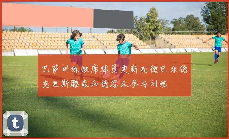 巴萨训练缺席球员更新孔德巴尔德克里斯滕森和德容未参与训练