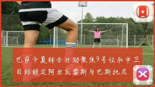 巴萨今夏转会计划聚焦9号位和中卫目标锁定阿尔瓦雷斯与巴斯托尼