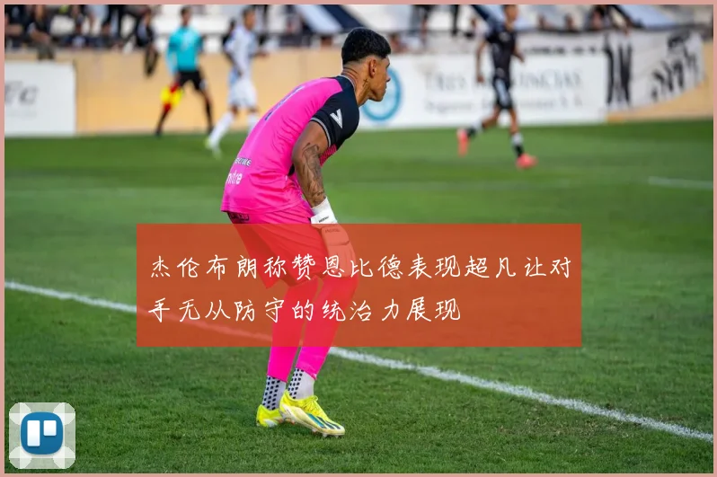 杰伦布朗称赞恩比德表现超凡让对手无从防守的统治力展现