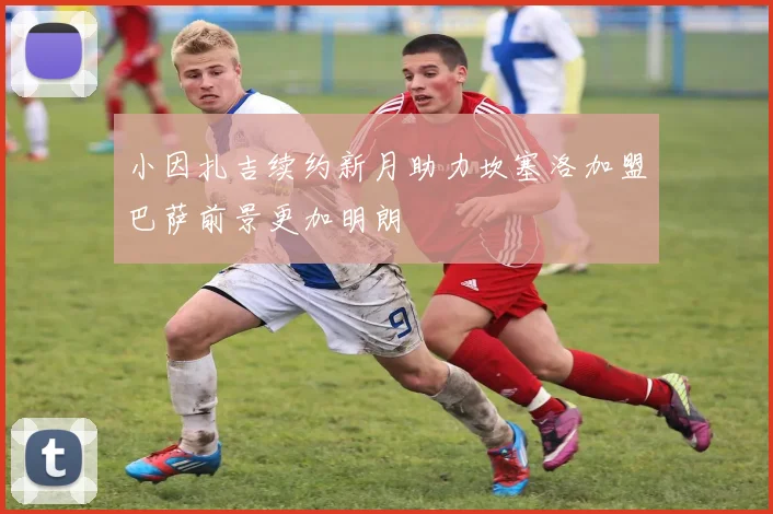 小因扎吉续约新月助力坎塞洛加盟巴萨前景更加明朗
